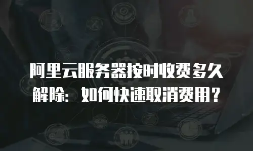 阿里云服务器按时收费多久解除：如何快速取消费用？