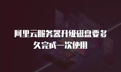 阿里云服务器升级磁盘要多久完成一次使用