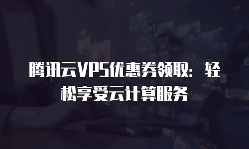 腾讯云VPS优惠券领取：轻松享受云计算服务