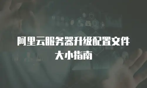 阿里云服务器升级配置文件大小指南