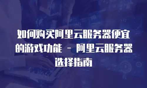 如何购买阿里云服务器便宜的游戏功能 - 阿里云服务器选择指南