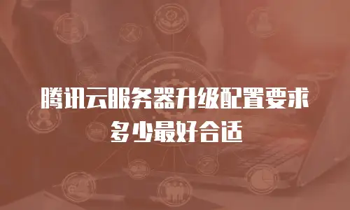 腾讯云服务器升级配置要求多少最好合适