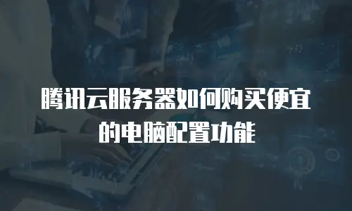 腾讯云服务器如何购买便宜的电脑配置功能