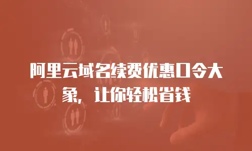 阿里云域名续费优惠口令大象，让你轻松省钱