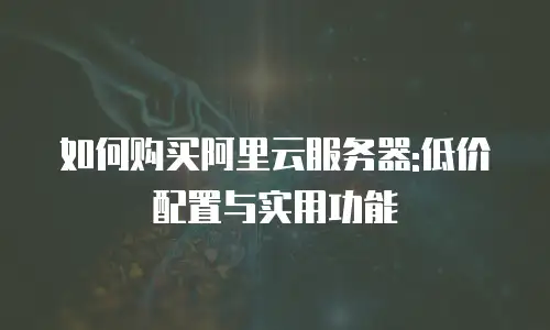 如何购买阿里云服务器:低价配置与实用功能