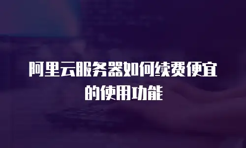 阿里云服务器如何续费便宜的使用功能