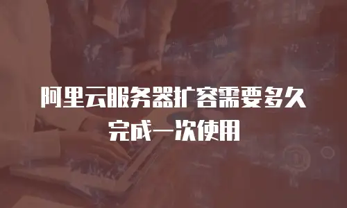 阿里云服务器扩容需要多久完成一次使用