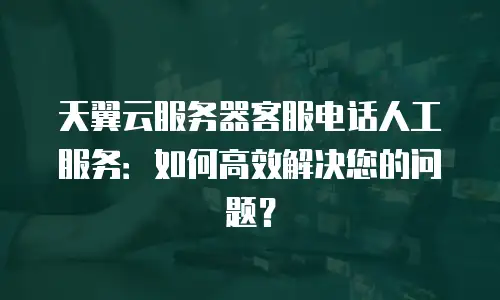 天翼云服务器客服电话人工服务：如何高效解决您的问题？