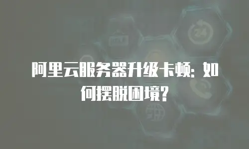 阿里云服务器升级卡顿: 如何摆脱困境?
