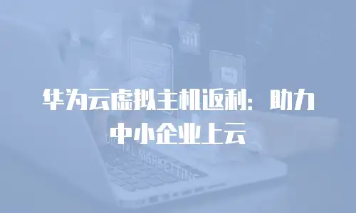 华为云虚拟主机返利：助力中小企业上云
