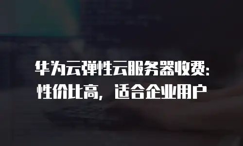 华为云弹性云服务器收费：性价比高，适合企业用户