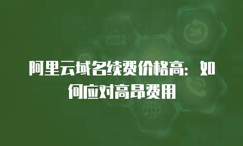 阿里云域名续费价格高：如何应对高昂费用