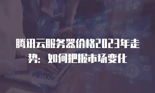 腾讯云服务器价格2023年走势：如何把握市场变化