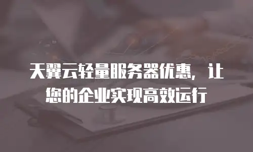 天翼云轻量服务器优惠，让您的企业实现高效运行