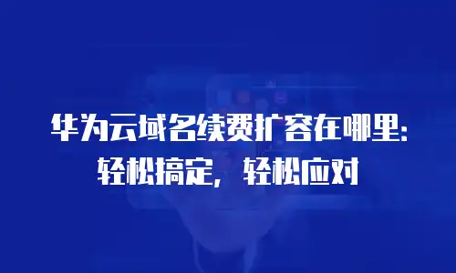 华为云域名续费扩容在哪里：轻松搞定，轻松应对