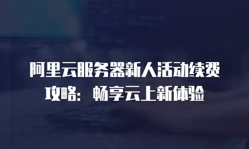 阿里云服务器新人活动续费攻略：畅享云上新体验