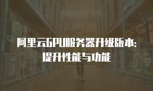 阿里云GPU服务器升级版本：提升性能与功能