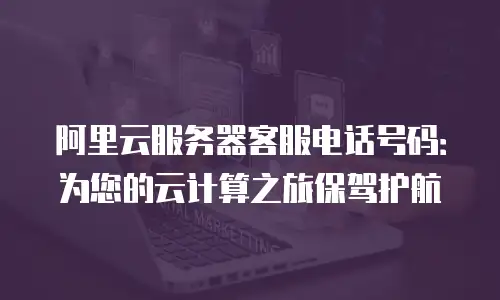 阿里云服务器客服电话号码：为您的云计算之旅保驾护航