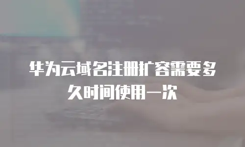 华为云域名注册扩容需要多久时间使用一次