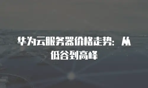 华为云服务器价格走势：从低谷到高峰