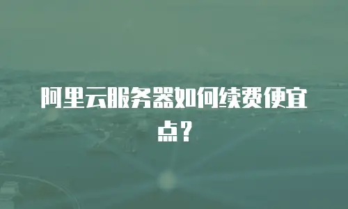 阿里云服务器如何续费便宜点？
