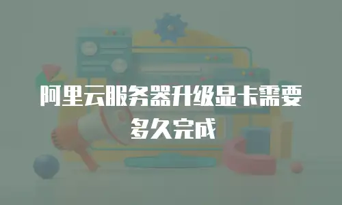 阿里云服务器升级显卡需要多久完成