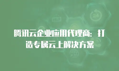 腾讯云企业应用代理商：打造专属云上解决方案