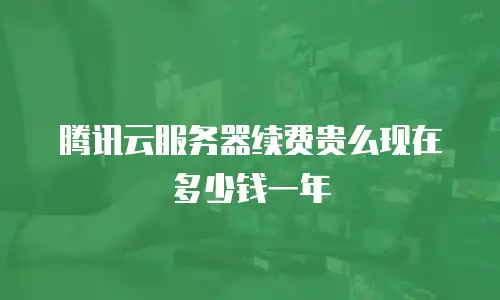 腾讯云服务器续费贵么现在多少钱一年