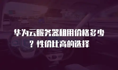 华为云服务器租用价格多少？性价比高的选择