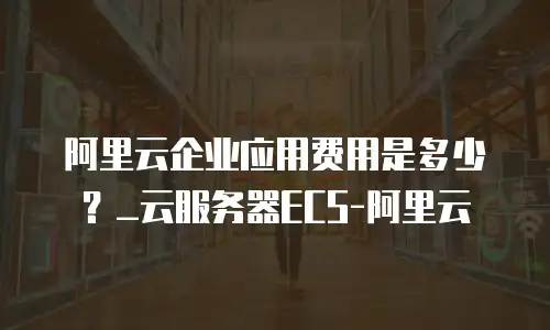 阿里云企业应用费用是多少？_云服务器ECS-阿里云