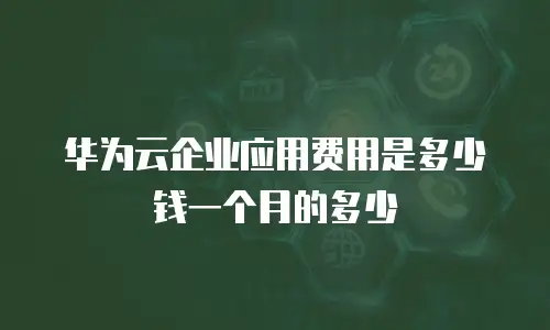 华为云企业应用费用是多少钱一个月的多少