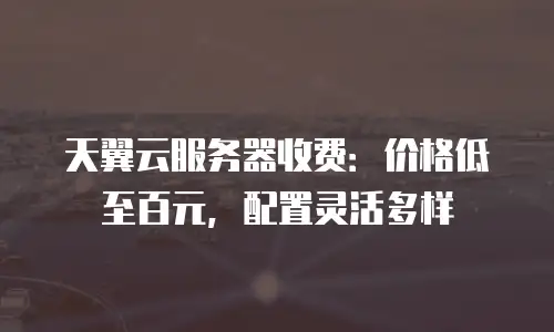 天翼云服务器收费：价格低至百元，配置灵活多样
