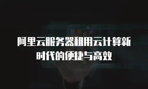 阿里云服务器租用云计算新时代的便捷与高效