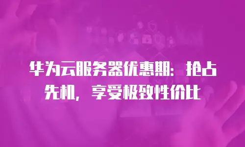 华为云服务器优惠期：抢占先机，享受极致性价比