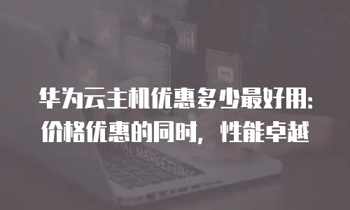 华为云主机优惠多少最好用：价格优惠的同时，性能卓越