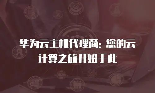 华为云主机代理商: 您的云计算之旅开始于此