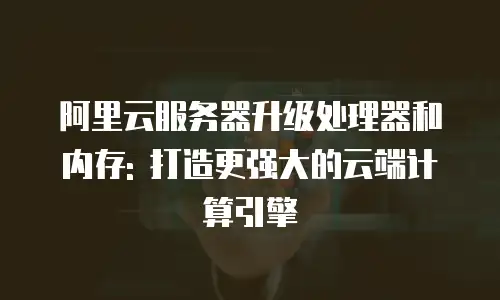 阿里云服务器升级处理器和内存: 打造更强大的云端计算引擎