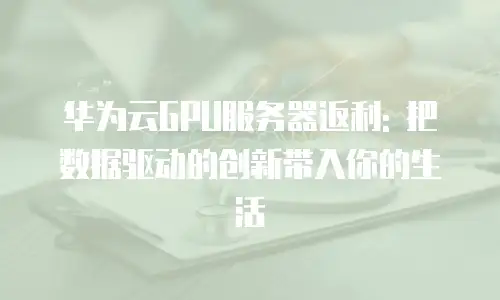 华为云GPU服务器返利: 把数据驱动的创新带入你的生活
