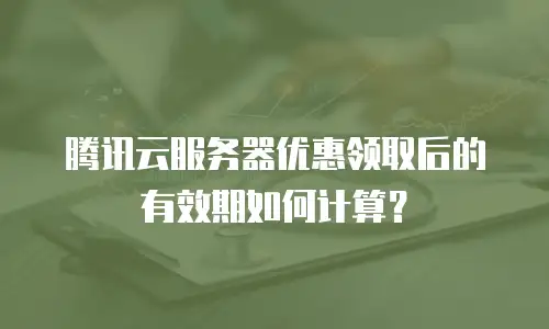 腾讯云服务器优惠领取后的有效期如何计算？