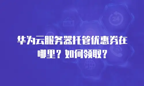 华为云服务器托管优惠券在哪里？如何领取？
