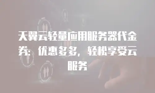 天翼云轻量应用服务器代金券：优惠多多，轻松享受云服务