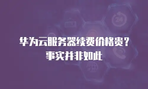 华为云服务器续费价格贵？事实并非如此