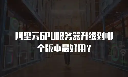 阿里云GPU服务器升级到哪个版本最好用？