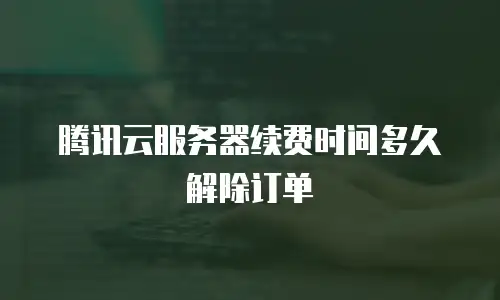 腾讯云服务器续费时间多久解除订单