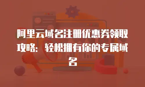阿里云域名注册优惠券领取攻略：轻松拥有你的专属域名