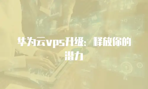 华为云vps升级：释放你的潜力