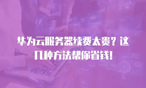 华为云服务器续费太贵？这几种方法帮你省钱！