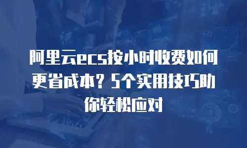 阿里云ecs按小时收费如何更省成本？5个实用技巧助你轻松应对
