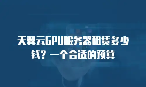 天翼云GPU服务器租赁多少钱？一个合适的预算