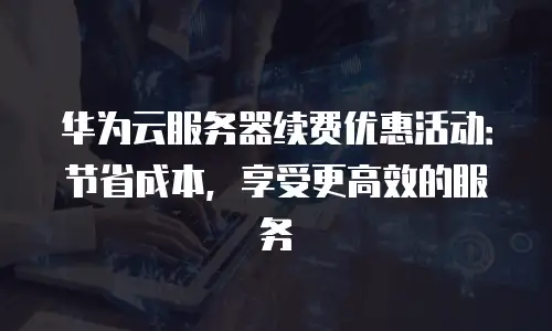 华为云服务器续费优惠活动：节省成本，享受更高效的服务